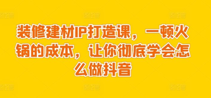 装修建材IP打造课,一顿火锅的成本,让你彻底学会怎么做抖音