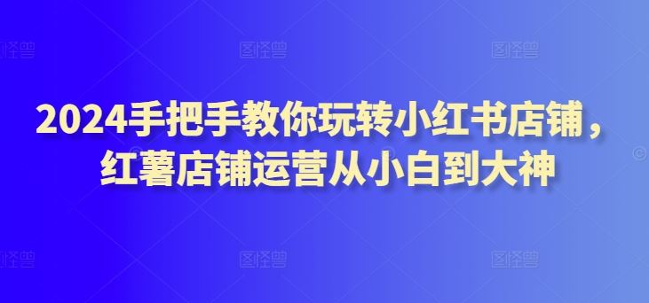 2024手把手教你玩转小红书店铺,红薯店铺运营从小白到大神
