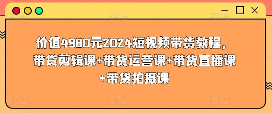 价值4980元2024短视频带货教程,带贷剪辑课+带货运营课+带货直播课+带货拍摄课