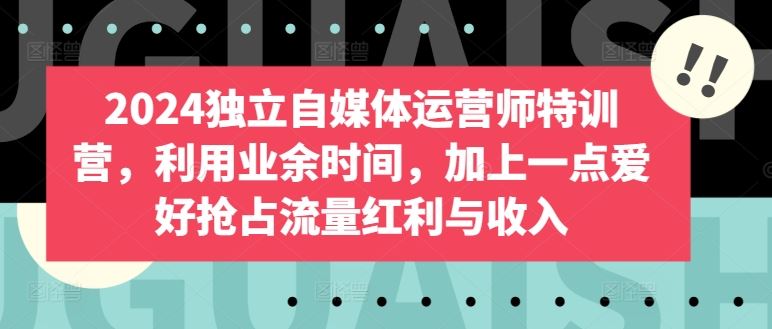 2024独立自媒体运营师特训营,利用业余时间,加上一点爱好抢占流量红利与收入