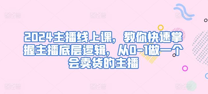 2024主播线上课,教你快速掌握主播底层逻辑,从0-1做一个会卖货的主播
