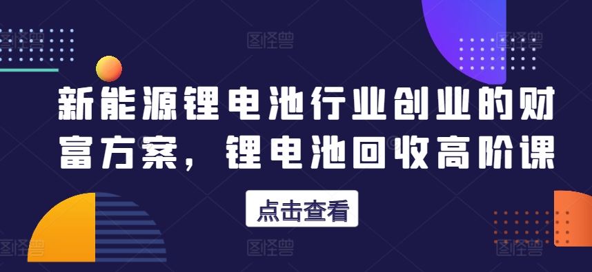 新能源锂电池行业创业的财富方案,锂电池回收高阶课