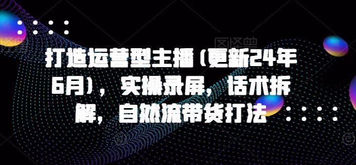 打造运营型主播(更新24年6月),实操录屏,话术拆解,自然流带货打法