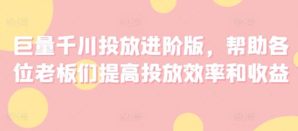 巨量千川投放进阶版,帮助各位老板们提高投放效率和收益