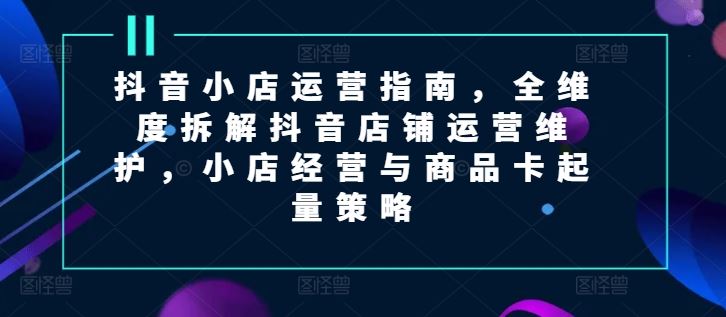 抖音小店运营指南,全维度拆解抖音店铺运营维护,小店经营与商品卡起量策略