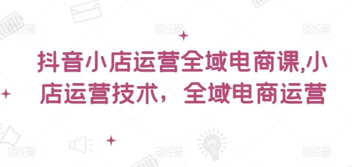 抖音小店运营全域电商课,小店运营技术,全域电商运营