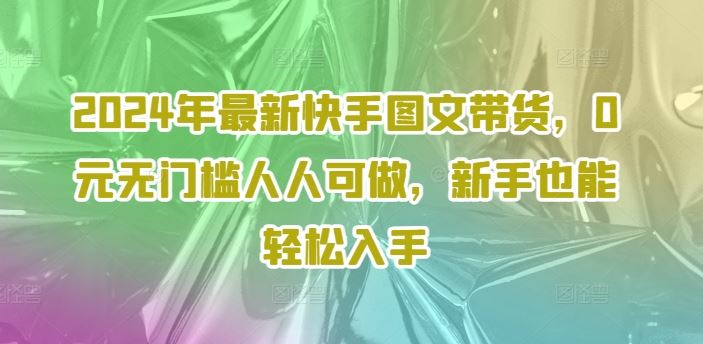 2024年最新快手图文带货,0元无门槛人人可做,新手也能轻松入手