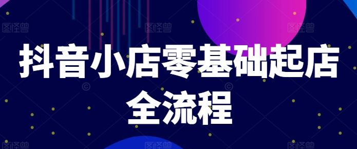 抖音小店零基础起店全流程,快速打造单品爆款技巧、商品卡引流模式与推流算法等
