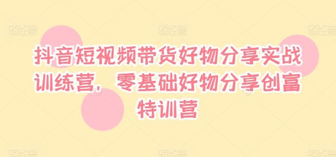 抖音短视频带货好物分享实战训练营,零基础好物分享创富特训营