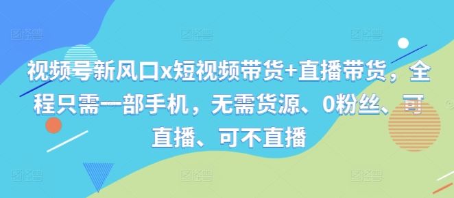 视频号新风口x短视频带货+直播带货,全程只需一部手机,无需货源、0粉丝、可直播、可不直播