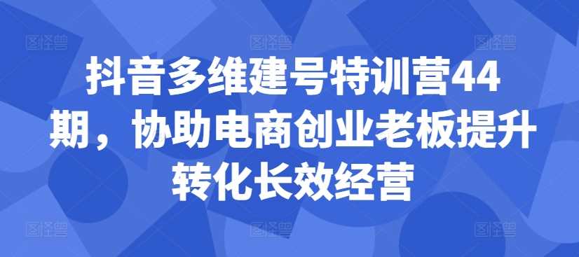 抖音多维建号特训营44期,协助电商创业老板提升转化长效经营