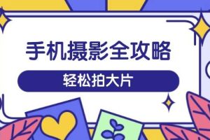 （14476期）手机摄影全攻略，从拍摄到剪辑，训练营带你玩转短视频，轻松拍大片