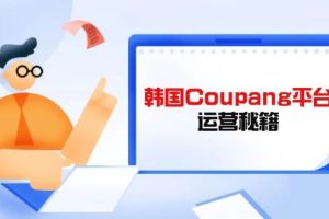 （14214期）韩国Coupang平台运营秘籍，酷胖卖家必修课，助力卖家提升平台竞争力