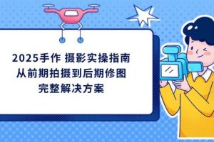 （14270期）2025手作 摄影实操指南，从前期拍摄到后期修图的完整解决方案