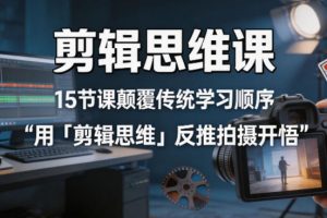 剪辑思维课，15节课颠覆传统学习顺序用「剪辑思维」反推拍摄开悟