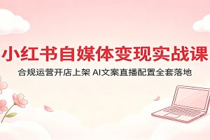 小红书自媒体变现实战课：合规运营开店上架，AI文案直播配置全套落地
