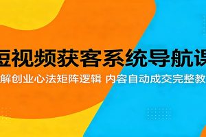 短视频获客系统导航课：拆解创业心法矩阵逻辑，内容自动成交完整教学