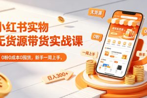 小红书实物无货源带货实战课｜0粉0成本0囤货，新手一周上手，日入300+（更新）